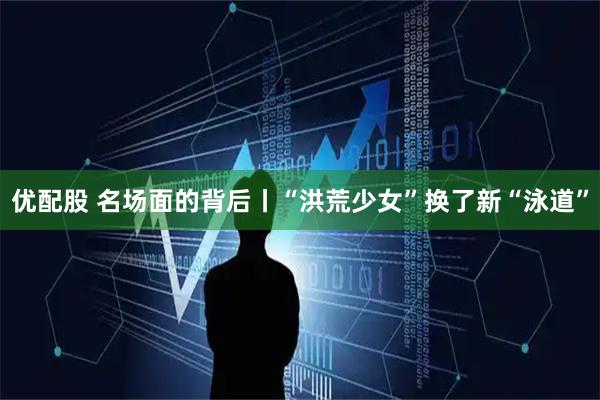 优配股 名场面的背后丨“洪荒少女”换了新“泳道”