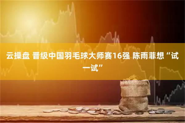 云操盘 晋级中国羽毛球大师赛16强 陈雨菲想“试一试”