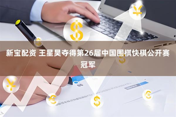 新宝配资 王星昊夺得第26届中国围棋快棋公开赛冠军