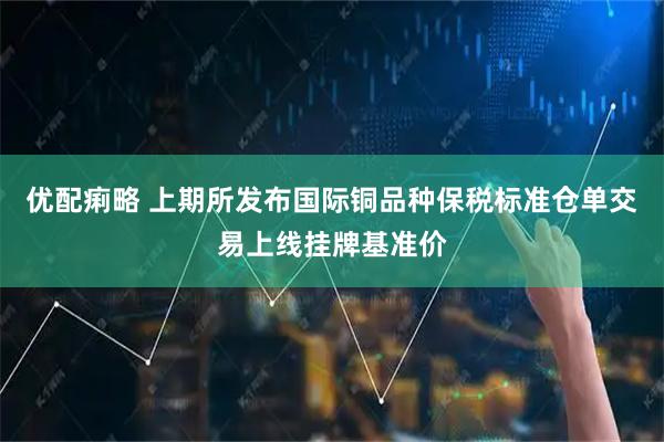 优配痢略 上期所发布国际铜品种保税标准仓单交易上线挂牌基准价