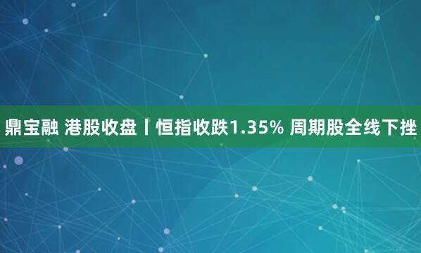 鼎宝融 港股收盘丨恒指收跌1.35% 周期股全线下挫