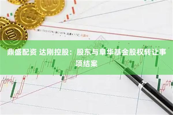 鼎盛配资 达刚控股：股东与阜华基金股权转让事项结案