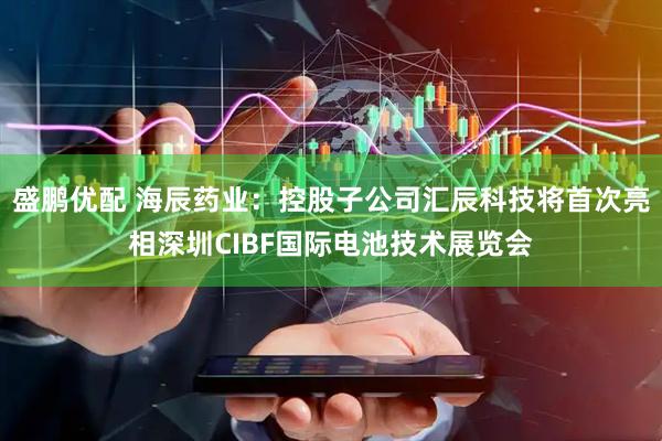 盛鹏优配 海辰药业：控股子公司汇辰科技将首次亮相深圳CIBF国际电池技术展览会
