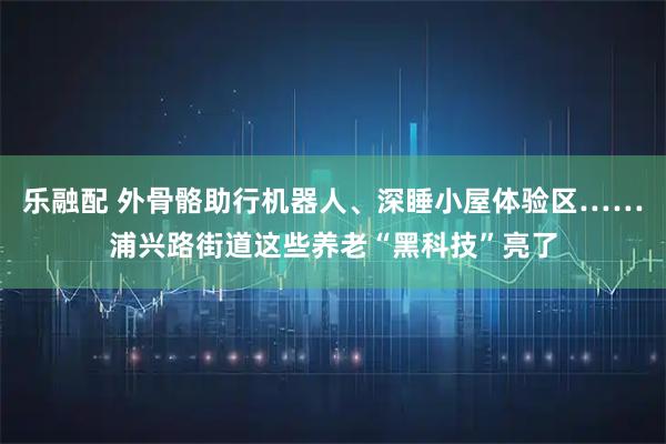 乐融配 外骨骼助行机器人、深睡小屋体验区……浦兴路街道这些养老“黑科技”亮了