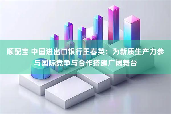 顺配宝 中国进出口银行王春英：为新质生产力参与国际竞争与合作搭建广阔舞台