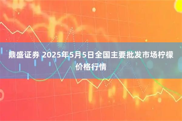 鼎盛证券 2025年5月5日全国主要批发市场柠檬价格行情