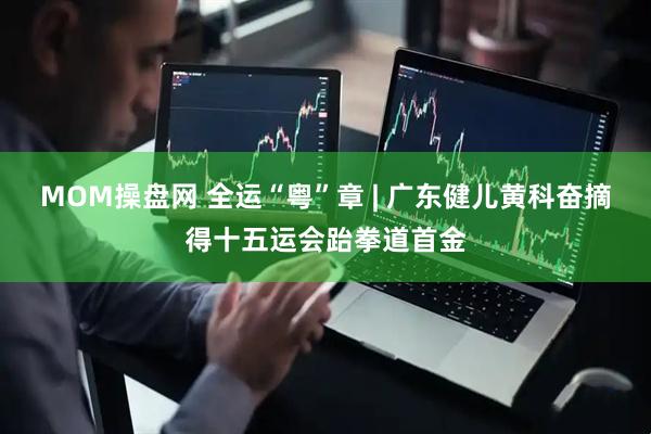 MOM操盘网 全运“粤”章 | 广东健儿黄科奋摘得十五运会跆拳道首金