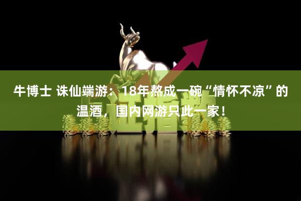 牛博士 诛仙端游：18年熬成一碗“情怀不凉”的温酒，国内网游只此一家！