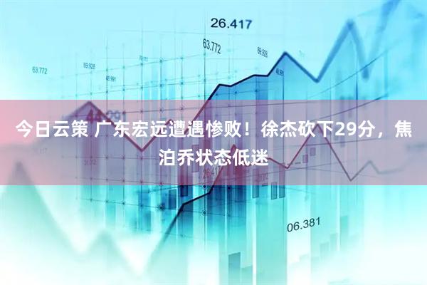 今日云策 广东宏远遭遇惨败！徐杰砍下29分，焦泊乔状态低迷