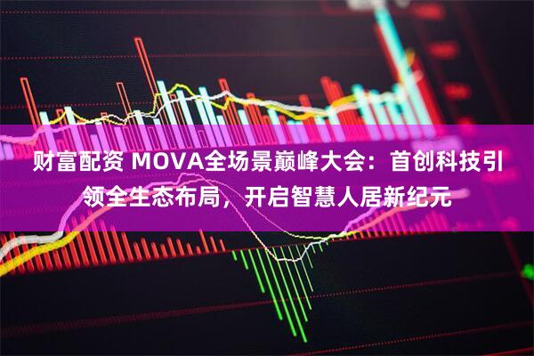 财富配资 MOVA全场景巅峰大会：首创科技引领全生态布局，开启智慧人居新纪元
