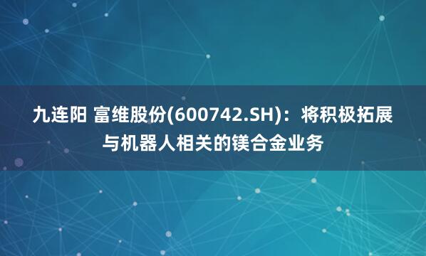 九连阳 富维股份(600742.SH)：将积极拓展与机器人相关的镁合金业务