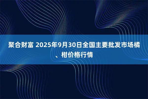 聚合财富 2025年9月30日全国主要批发市场橘、柑价格行情