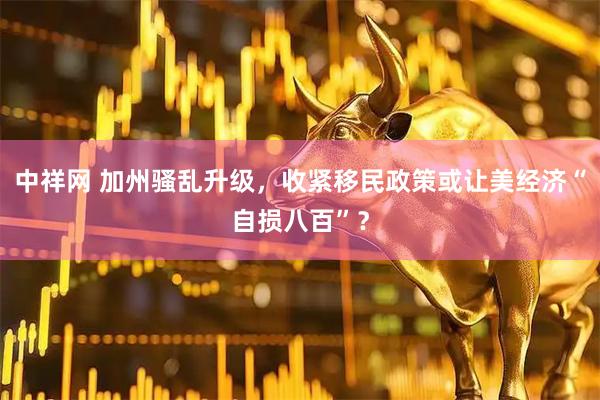 中祥网 加州骚乱升级，收紧移民政策或让美经济“自损八百”？