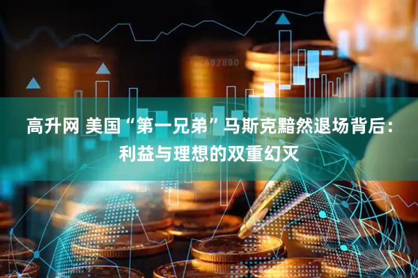 高升网 美国“第一兄弟”马斯克黯然退场背后：利益与理想的双重幻灭