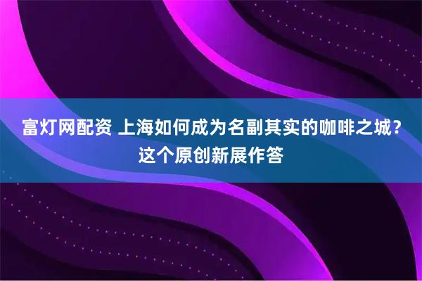 富灯网配资 上海如何成为名副其实的咖啡之城?这个原创新展作答