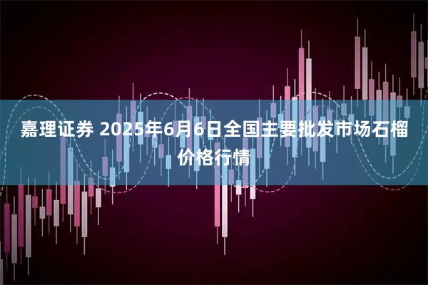 嘉理证券 2025年6月6日全国主要批发市场石榴价格行情