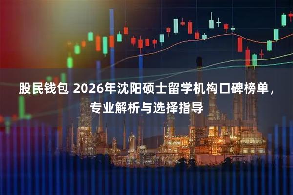 股民钱包 2026年沈阳硕士留学机构口碑榜单，专业解析与选择指导