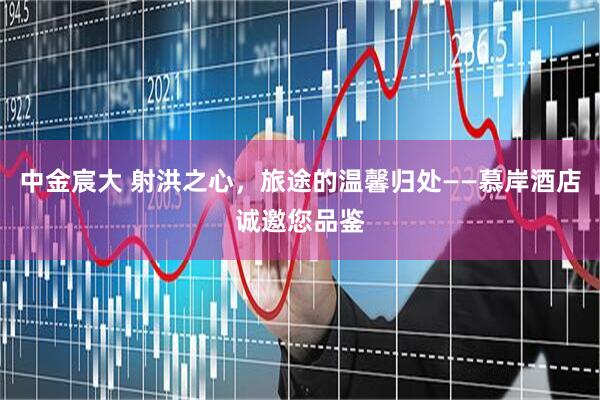 中金宸大 射洪之心，旅途的温馨归处——慕岸酒店诚邀您品鉴