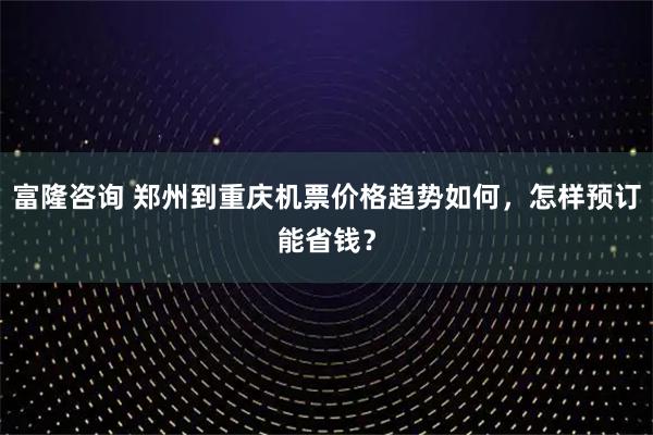 富隆咨询 郑州到重庆机票价格趋势如何，怎样预订能省钱？