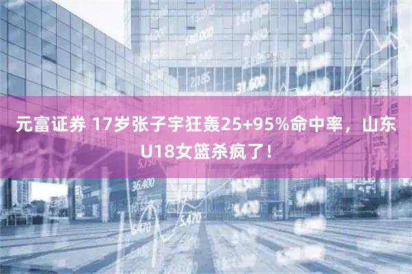 元富证券 17岁张子宇狂轰25+95%命中率，山东U18女篮杀疯了！